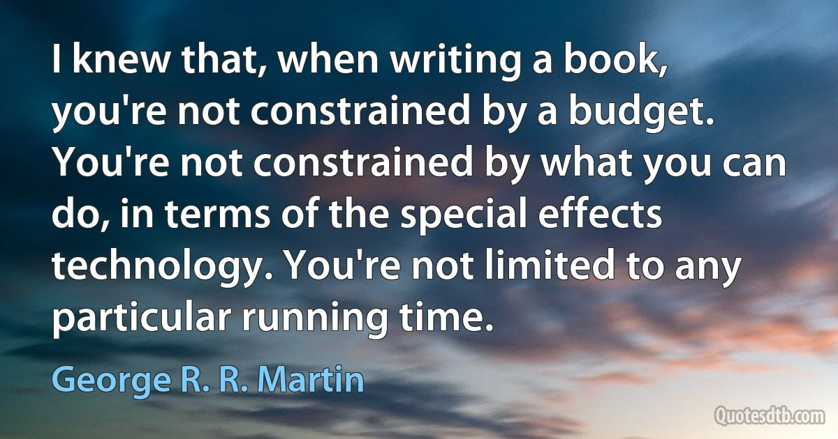 I knew that, when writing a book, you're not constrained by a budget. You're not constrained by what you can do, in terms of the special effects technology. You're not limited to any particular running time. (George R. R. Martin)