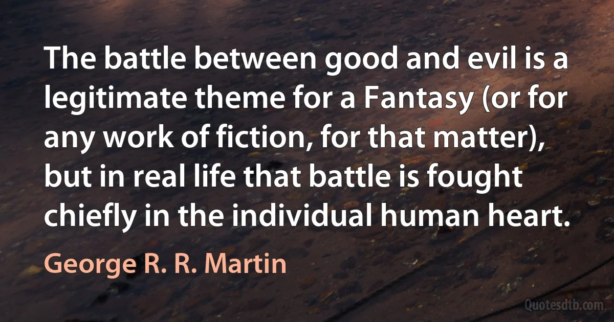 The battle between good and evil is a legitimate theme for a Fantasy (or for any work of fiction, for that matter), but in real life that battle is fought chiefly in the individual human heart. (George R. R. Martin)