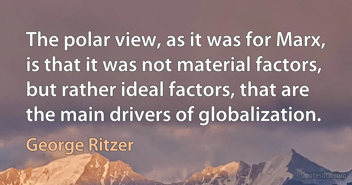 The polar view, as it was for Marx, is that it was not material factors, but rather ideal factors, that are the main drivers of globalization. (George Ritzer)