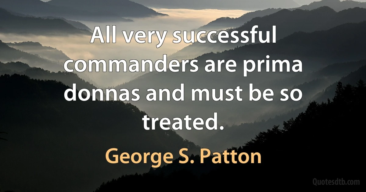 All very successful commanders are prima donnas and must be so treated. (George S. Patton)