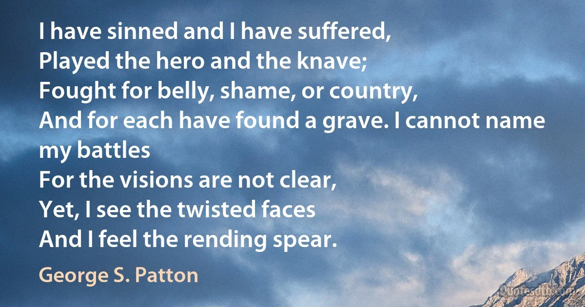 I have sinned and I have suffered,
Played the hero and the knave;
Fought for belly, shame, or country,
And for each have found a grave. I cannot name my battles
For the visions are not clear,
Yet, I see the twisted faces
And I feel the rending spear. (George S. Patton)