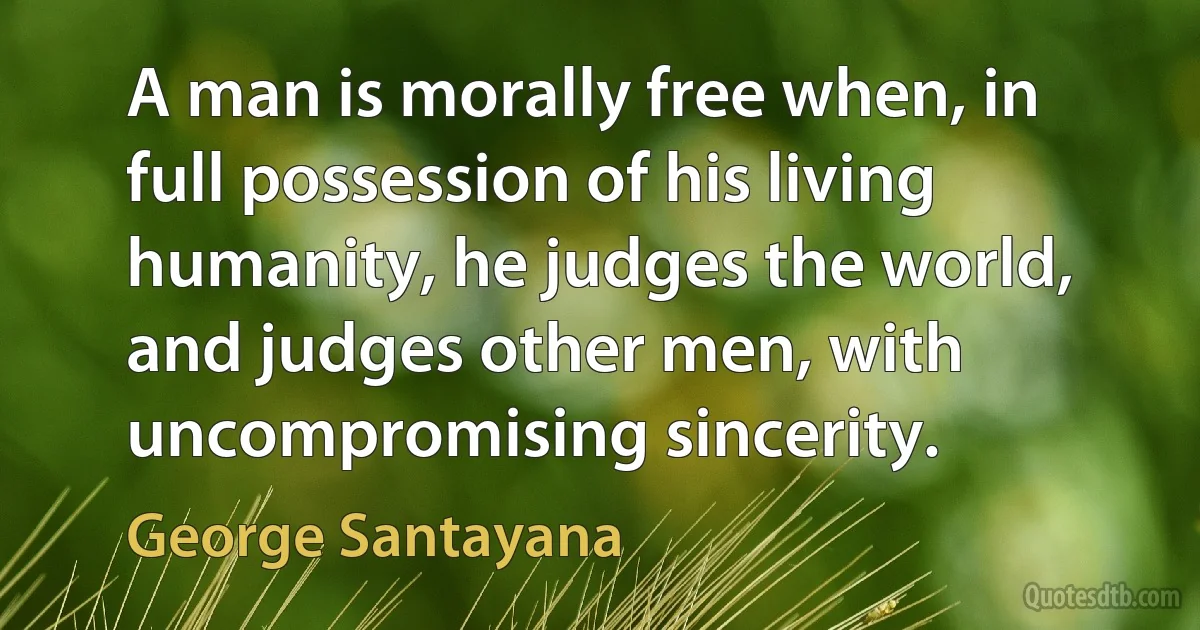 A man is morally free when, in full possession of his living humanity, he judges the world, and judges other men, with uncompromising sincerity. (George Santayana)