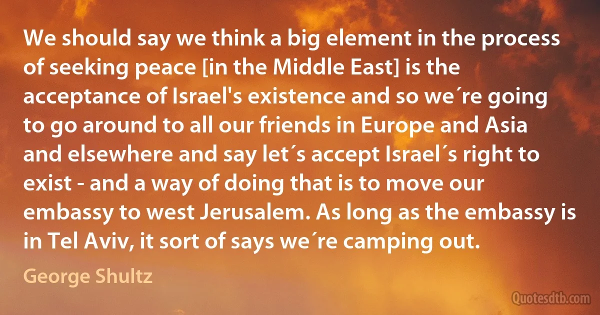 We should say we think a big element in the process of seeking peace [in the Middle East] is the acceptance of Israel's existence and so we´re going to go around to all our friends in Europe and Asia and elsewhere and say let´s accept Israel´s right to exist - and a way of doing that is to move our embassy to west Jerusalem. As long as the embassy is in Tel Aviv, it sort of says we´re camping out. (George Shultz)