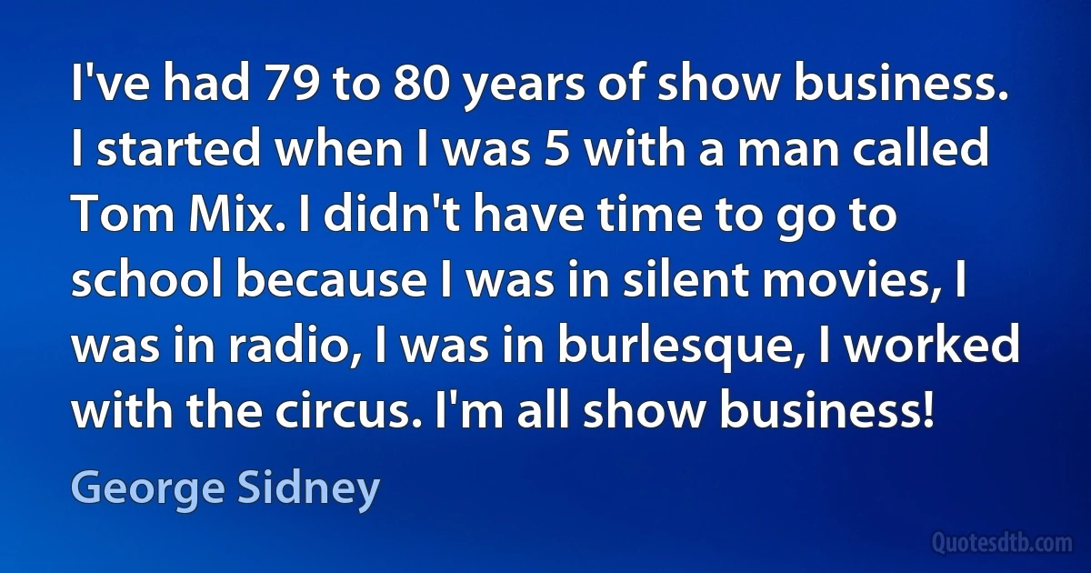 I've had 79 to 80 years of show business. I started when I was 5 with a man called Tom Mix. I didn't have time to go to school because I was in silent movies, I was in radio, I was in burlesque, I worked with the circus. I'm all show business! (George Sidney)