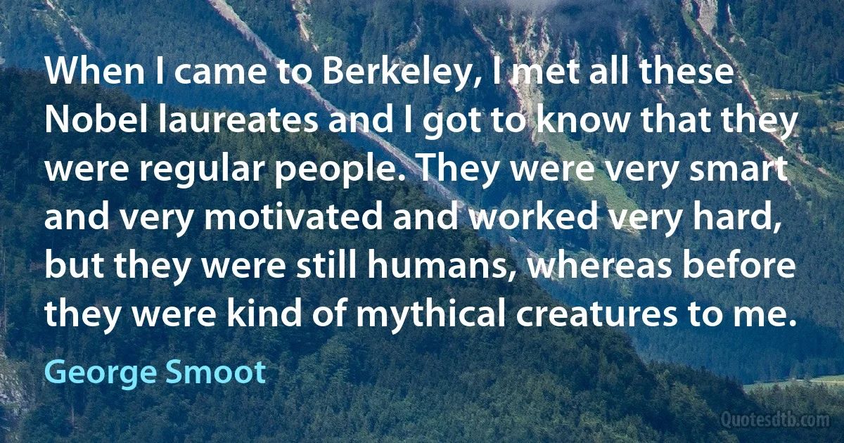 When I came to Berkeley, I met all these Nobel laureates and I got to know that they were regular people. They were very smart and very motivated and worked very hard, but they were still humans, whereas before they were kind of mythical creatures to me. (George Smoot)