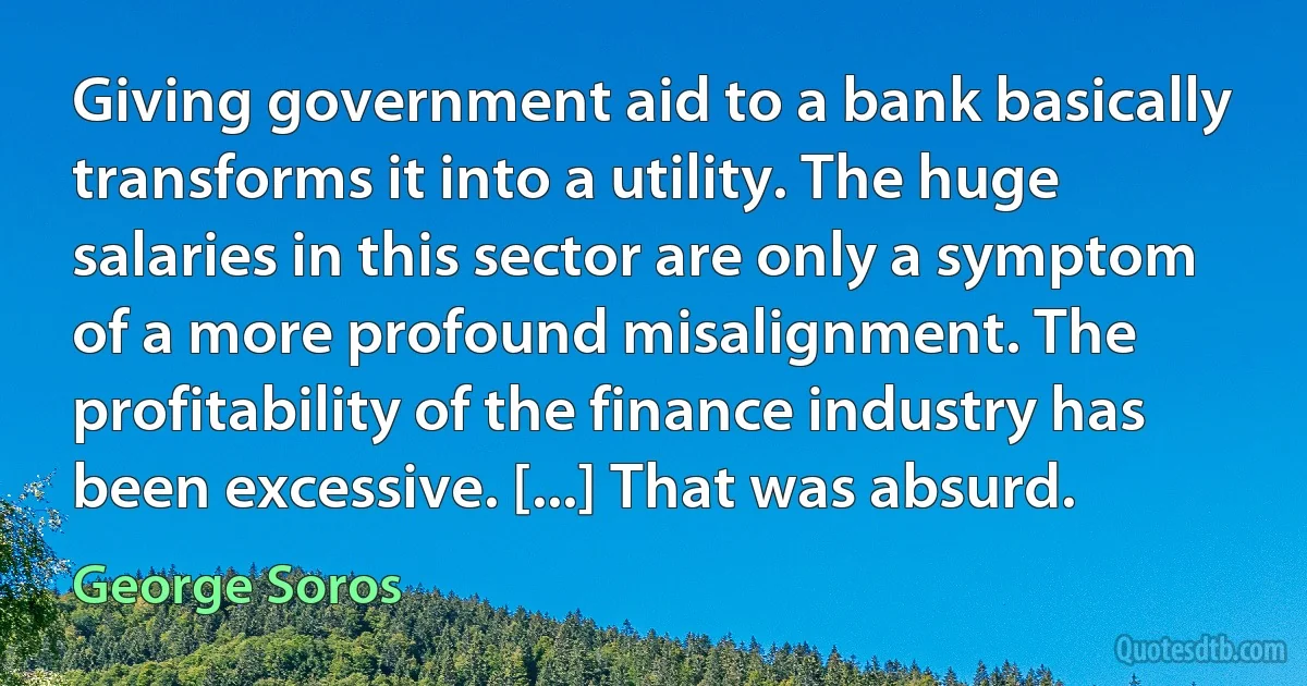 Giving government aid to a bank basically transforms it into a utility. The huge salaries in this sector are only a symptom of a more profound misalignment. The profitability of the finance industry has been excessive. [...] That was absurd. (George Soros)