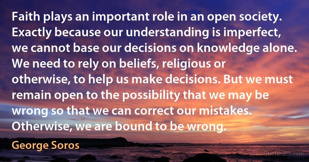 Faith plays an important role in an open society. Exactly because our understanding is imperfect, we cannot base our decisions on knowledge alone. We need to rely on beliefs, religious or otherwise, to help us make decisions. But we must remain open to the possibility that we may be wrong so that we can correct our mistakes. Otherwise, we are bound to be wrong. (George Soros)