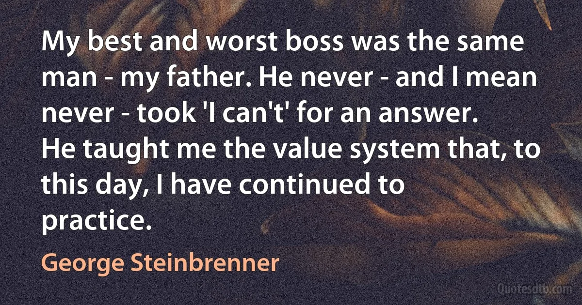 My best and worst boss was the same man - my father. He never - and I mean never - took 'I can't' for an answer. He taught me the value system that, to this day, I have continued to practice. (George Steinbrenner)