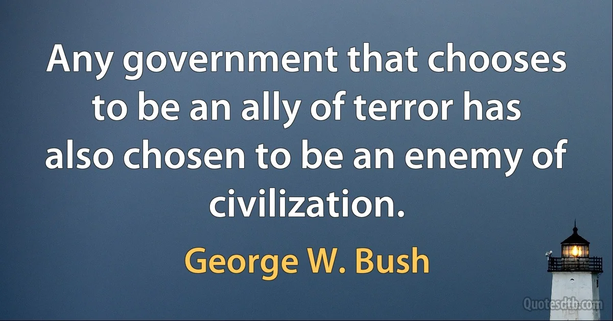 Any government that chooses to be an ally of terror has also chosen to be an enemy of civilization. (George W. Bush)