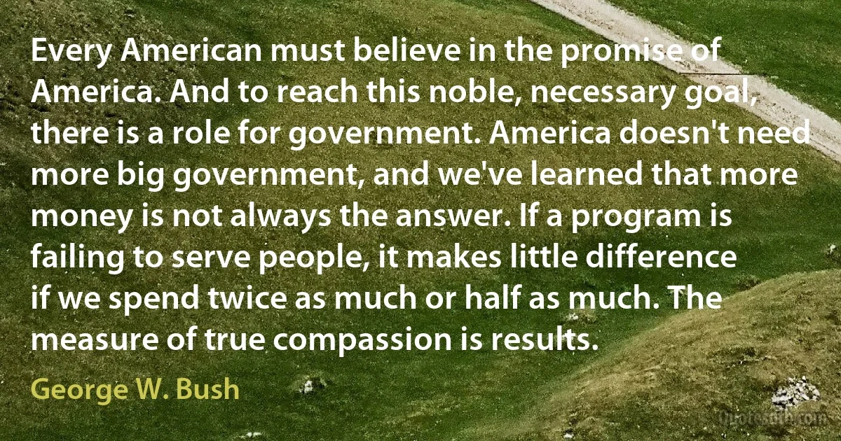 Every American must believe in the promise of America. And to reach this noble, necessary goal, there is a role for government. America doesn't need more big government, and we've learned that more money is not always the answer. If a program is failing to serve people, it makes little difference if we spend twice as much or half as much. The measure of true compassion is results. (George W. Bush)