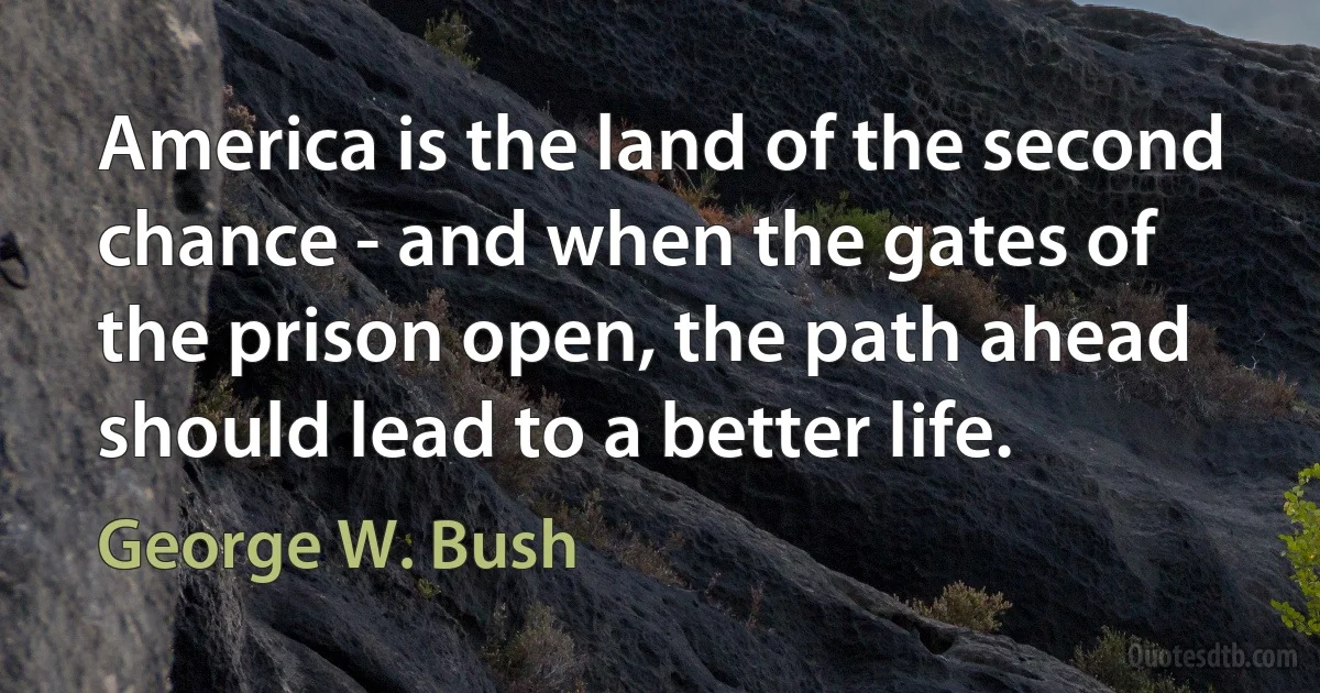 America is the land of the second chance - and when the gates of the prison open, the path ahead should lead to a better life. (George W. Bush)