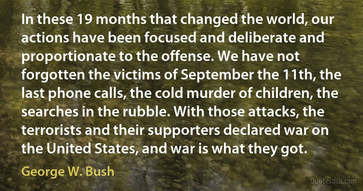 In these 19 months that changed the world, our actions have been focused and deliberate and proportionate to the offense. We have not forgotten the victims of September the 11th, the last phone calls, the cold murder of children, the searches in the rubble. With those attacks, the terrorists and their supporters declared war on the United States, and war is what they got. (George W. Bush)