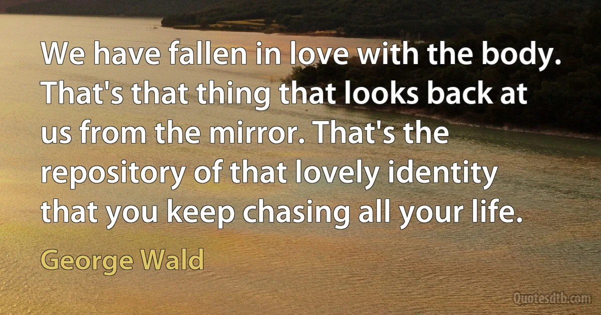 We have fallen in love with the body. That's that thing that looks back at us from the mirror. That's the repository of that lovely identity that you keep chasing all your life. (George Wald)