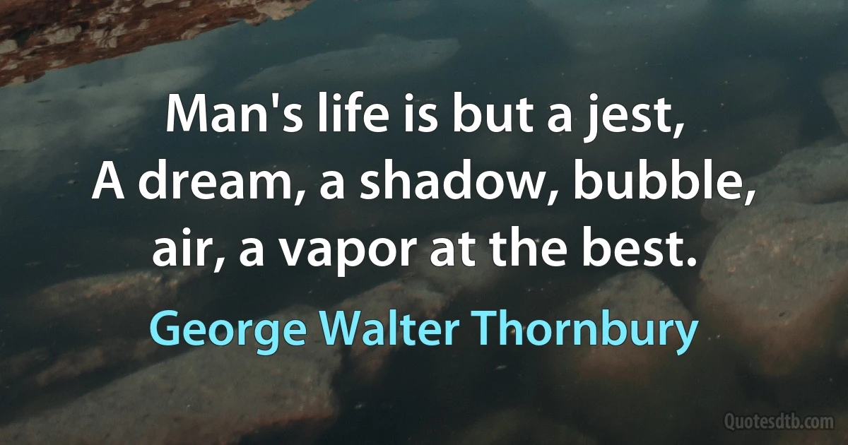 Man's life is but a jest,
A dream, a shadow, bubble, air, a vapor at the best. (George Walter Thornbury)