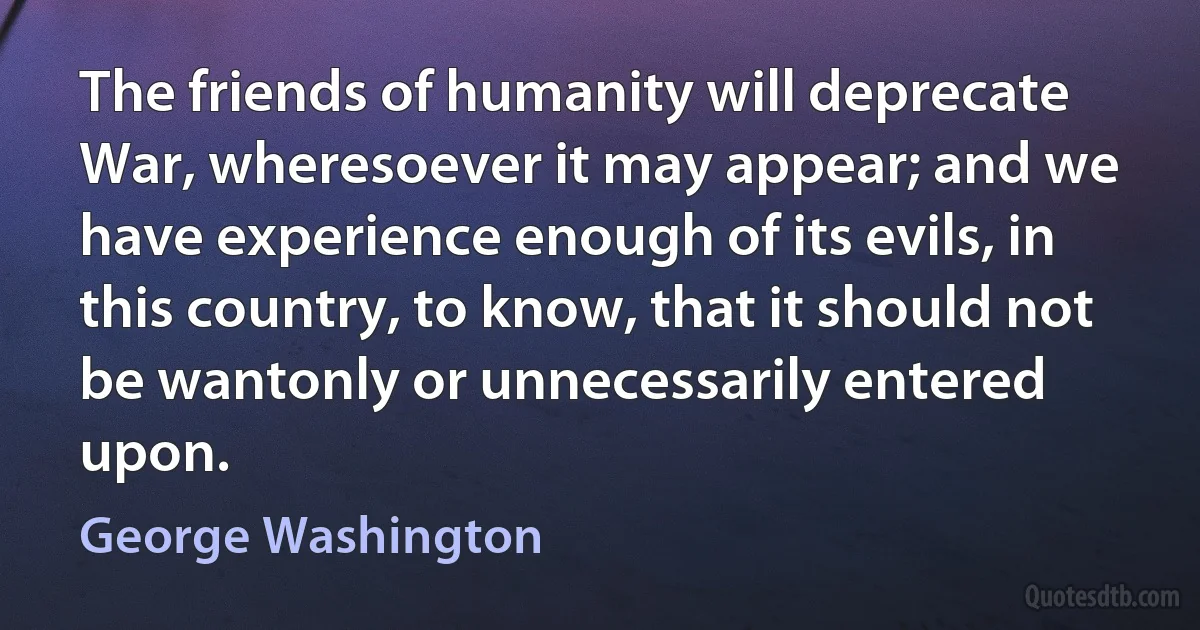 The friends of humanity will deprecate War, wheresoever it may appear; and we have experience enough of its evils, in this country, to know, that it should not be wantonly or unnecessarily entered upon. (George Washington)