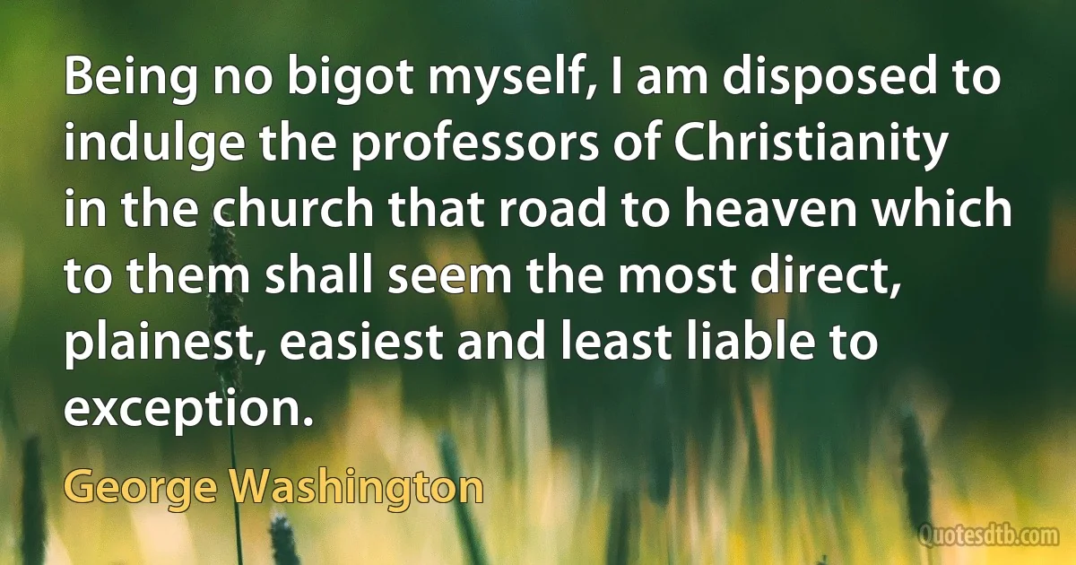 Being no bigot myself, I am disposed to indulge the professors of Christianity in the church that road to heaven which to them shall seem the most direct, plainest, easiest and least liable to exception. (George Washington)