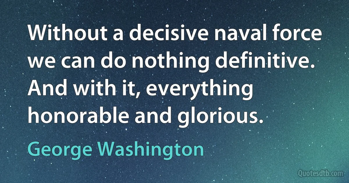 Without a decisive naval force we can do nothing definitive. And with it, everything honorable and glorious. (George Washington)