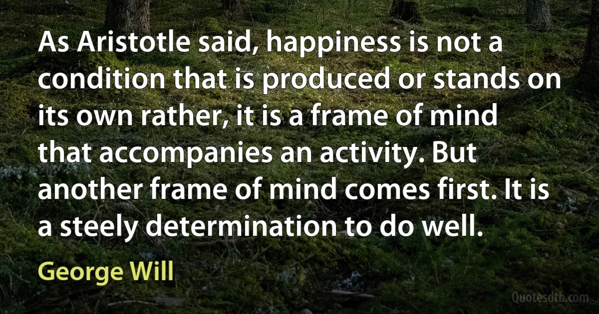 As Aristotle said, happiness is not a condition that is produced or stands on its own rather, it is a frame of mind that accompanies an activity. But another frame of mind comes first. It is a steely determination to do well. (George Will)