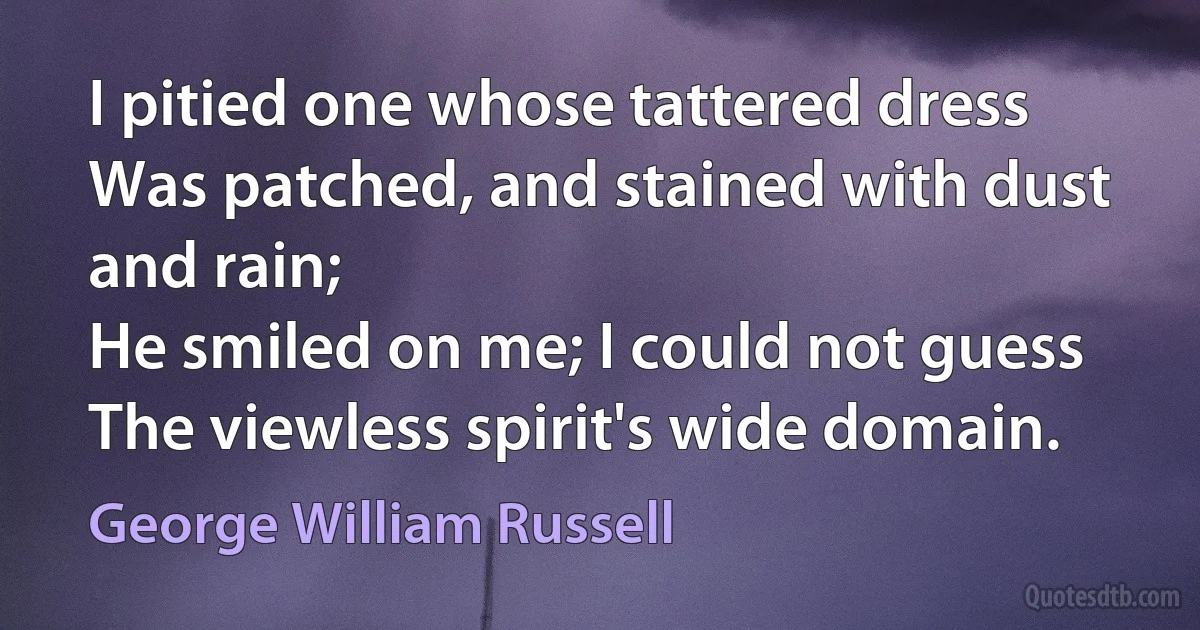 I pitied one whose tattered dress
Was patched, and stained with dust and rain;
He smiled on me; I could not guess
The viewless spirit's wide domain. (George William Russell)