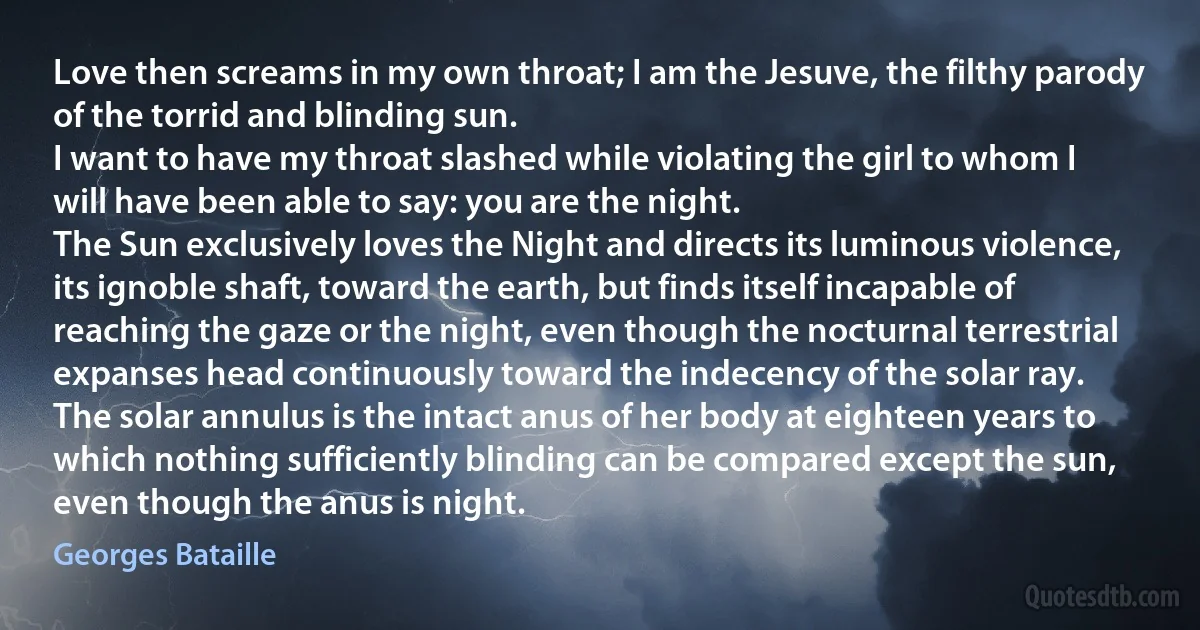 Love then screams in my own throat; I am the Jesuve, the filthy parody of the torrid and blinding sun.
I want to have my throat slashed while violating the girl to whom I will have been able to say: you are the night.
The Sun exclusively loves the Night and directs its luminous violence, its ignoble shaft, toward the earth, but finds itself incapable of reaching the gaze or the night, even though the nocturnal terrestrial expanses head continuously toward the indecency of the solar ray.
The solar annulus is the intact anus of her body at eighteen years to which nothing sufficiently blinding can be compared except the sun, even though the anus is night. (Georges Bataille)