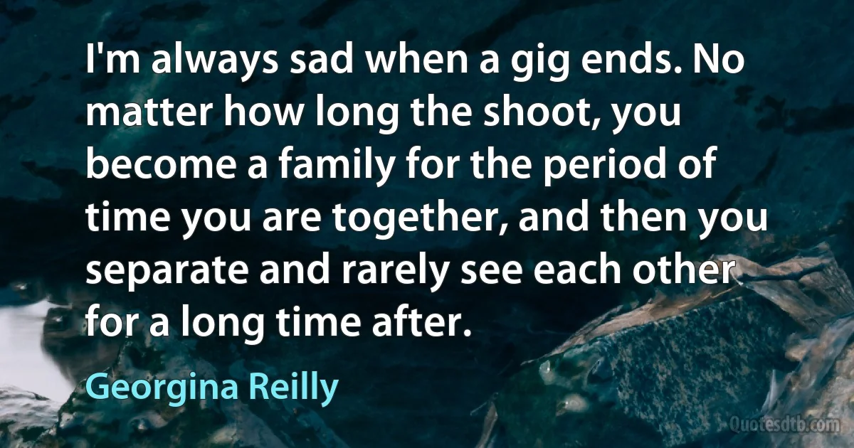 I'm always sad when a gig ends. No matter how long the shoot, you become a family for the period of time you are together, and then you separate and rarely see each other for a long time after. (Georgina Reilly)