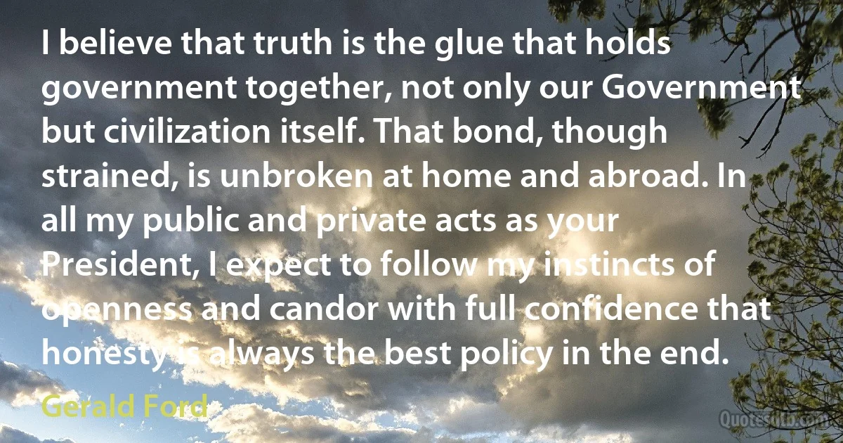 I believe that truth is the glue that holds government together, not only our Government but civilization itself. That bond, though strained, is unbroken at home and abroad. In all my public and private acts as your President, I expect to follow my instincts of openness and candor with full confidence that honesty is always the best policy in the end. (Gerald Ford)