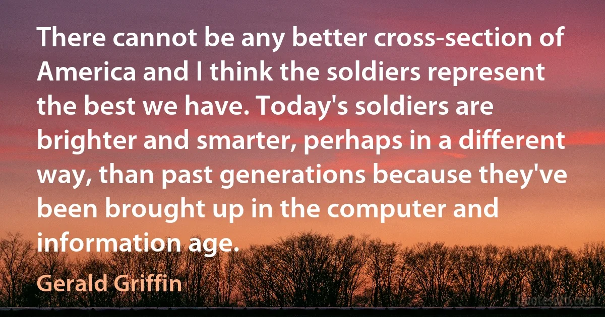 There cannot be any better cross-section of America and I think the soldiers represent the best we have. Today's soldiers are brighter and smarter, perhaps in a different way, than past generations because they've been brought up in the computer and information age. (Gerald Griffin)