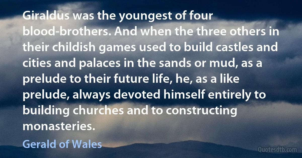 Giraldus was the youngest of four blood-brothers. And when the three others in their childish games used to build castles and cities and palaces in the sands or mud, as a prelude to their future life, he, as a like prelude, always devoted himself entirely to building churches and to constructing monasteries. (Gerald of Wales)