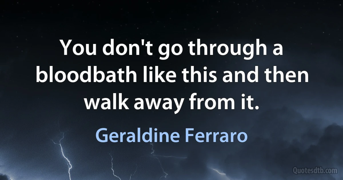 You don't go through a bloodbath like this and then walk away from it. (Geraldine Ferraro)