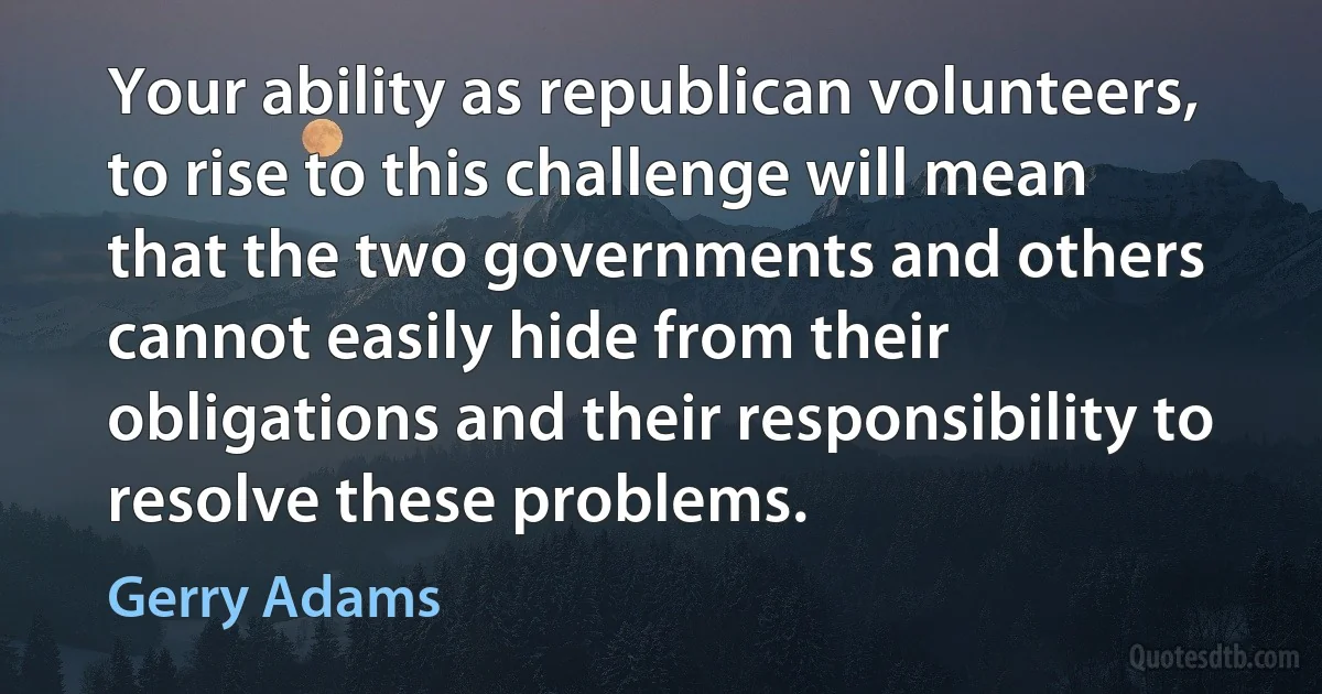 Your ability as republican volunteers, to rise to this challenge will mean that the two governments and others cannot easily hide from their obligations and their responsibility to resolve these problems. (Gerry Adams)