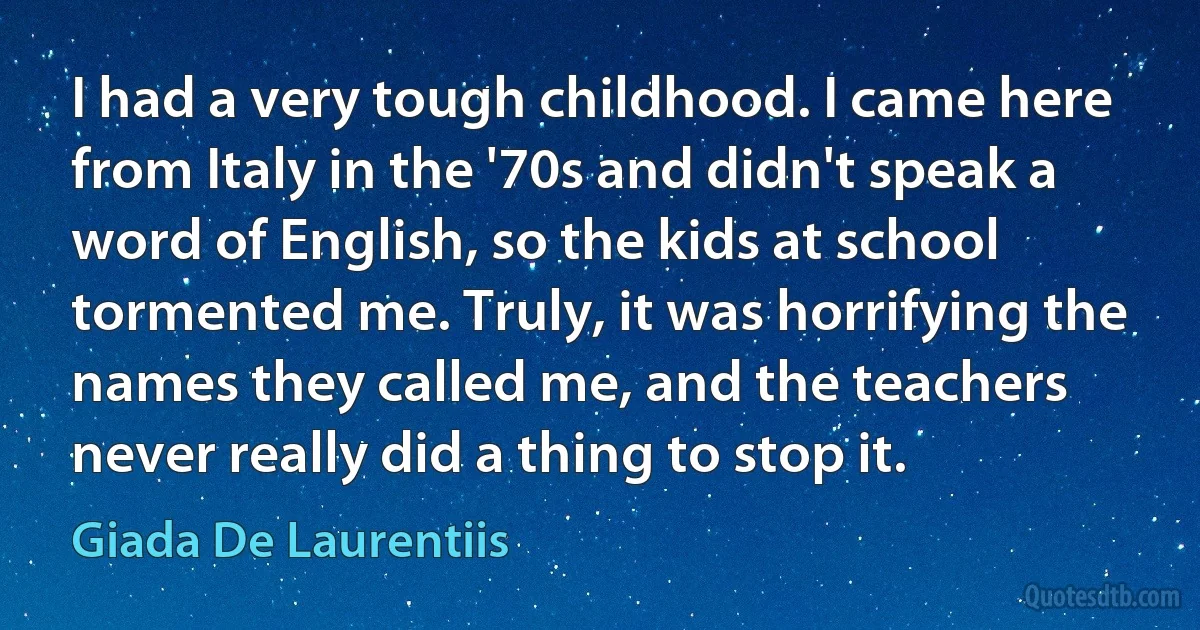 I had a very tough childhood. I came here from Italy in the '70s and didn't speak a word of English, so the kids at school tormented me. Truly, it was horrifying the names they called me, and the teachers never really did a thing to stop it. (Giada De Laurentiis)