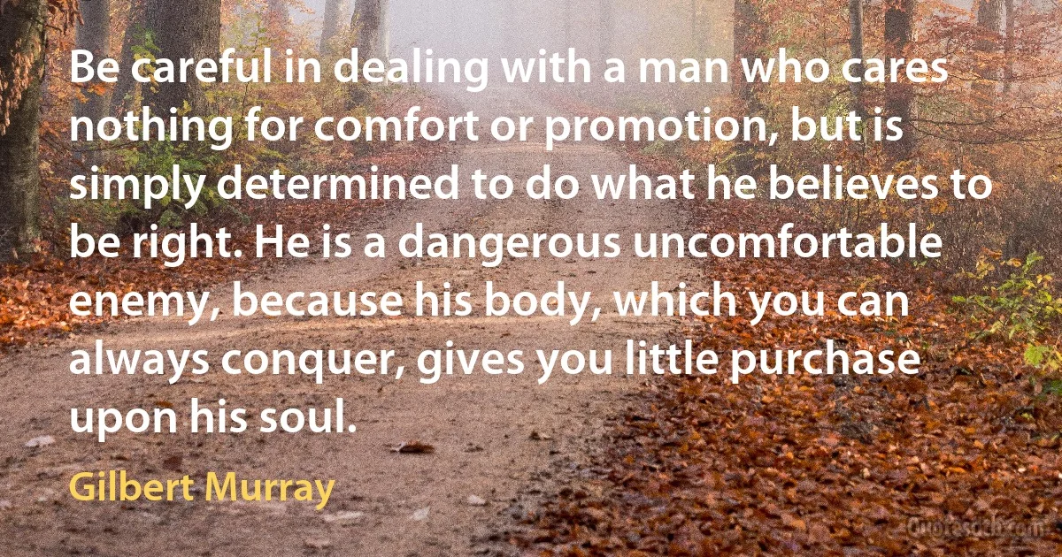 Be careful in dealing with a man who cares nothing for comfort or promotion, but is simply determined to do what he believes to be right. He is a dangerous uncomfortable enemy, because his body, which you can always conquer, gives you little purchase upon his soul. (Gilbert Murray)