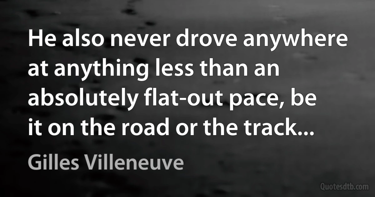 He also never drove anywhere at anything less than an absolutely flat-out pace, be it on the road or the track... (Gilles Villeneuve)