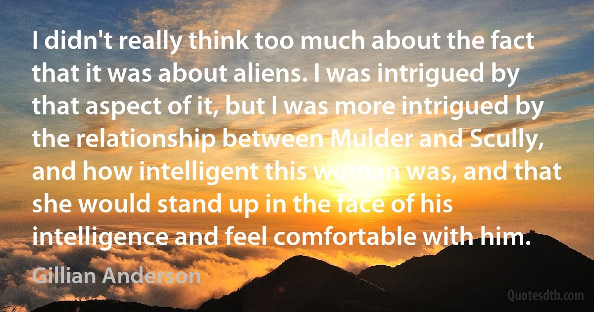 I didn't really think too much about the fact that it was about aliens. I was intrigued by that aspect of it, but I was more intrigued by the relationship between Mulder and Scully, and how intelligent this woman was, and that she would stand up in the face of his intelligence and feel comfortable with him. (Gillian Anderson)