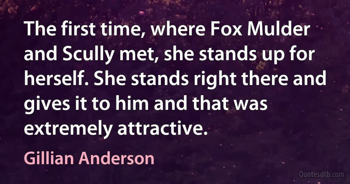 The first time, where Fox Mulder and Scully met, she stands up for herself. She stands right there and gives it to him and that was extremely attractive. (Gillian Anderson)