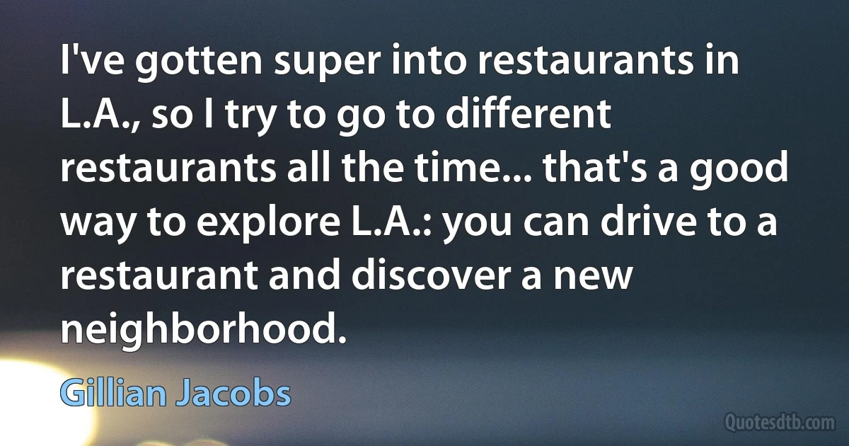 I've gotten super into restaurants in L.A., so I try to go to different restaurants all the time... that's a good way to explore L.A.: you can drive to a restaurant and discover a new neighborhood. (Gillian Jacobs)