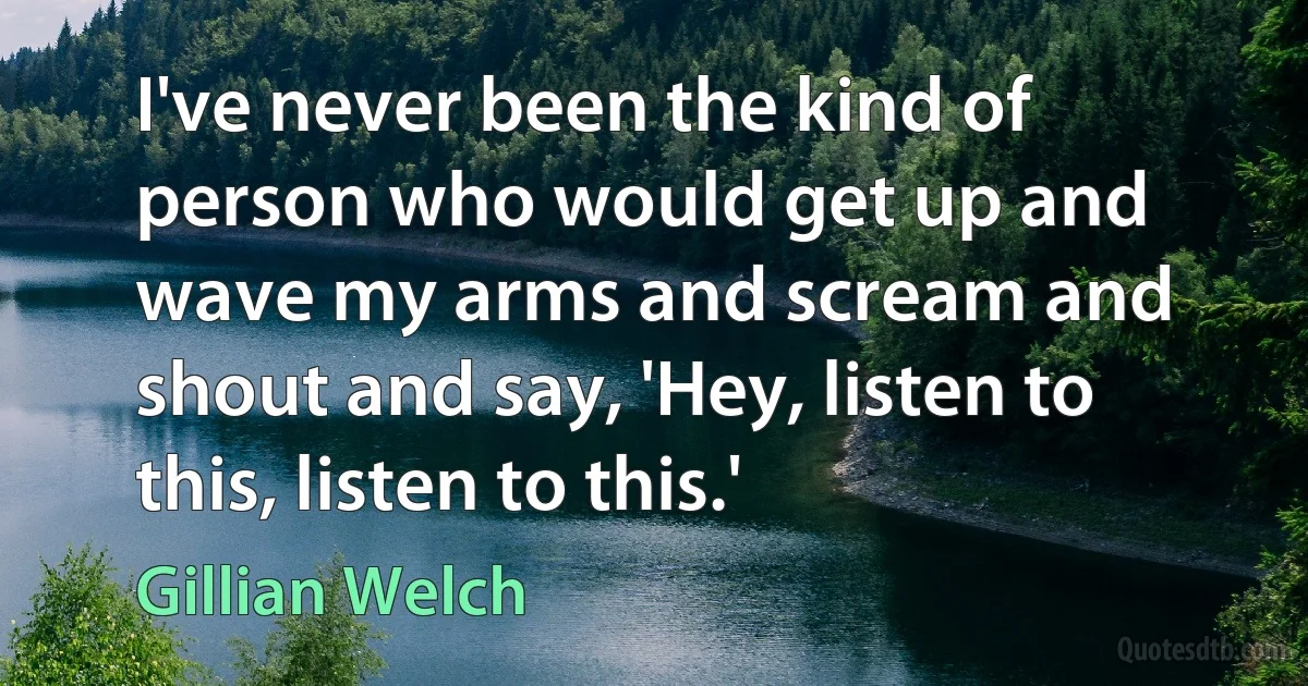 I've never been the kind of person who would get up and wave my arms and scream and shout and say, 'Hey, listen to this, listen to this.' (Gillian Welch)