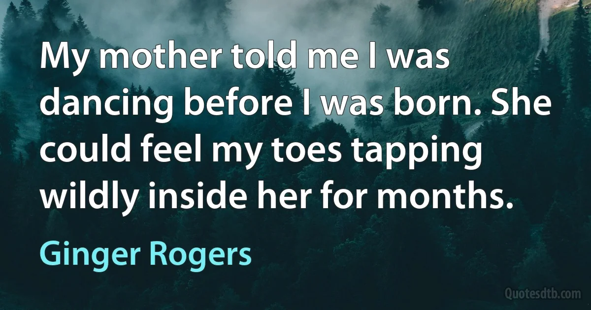 My mother told me I was dancing before I was born. She could feel my toes tapping wildly inside her for months. (Ginger Rogers)