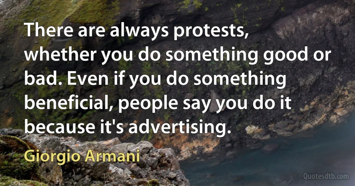 There are always protests, whether you do something good or bad. Even if you do something beneficial, people say you do it because it's advertising. (Giorgio Armani)