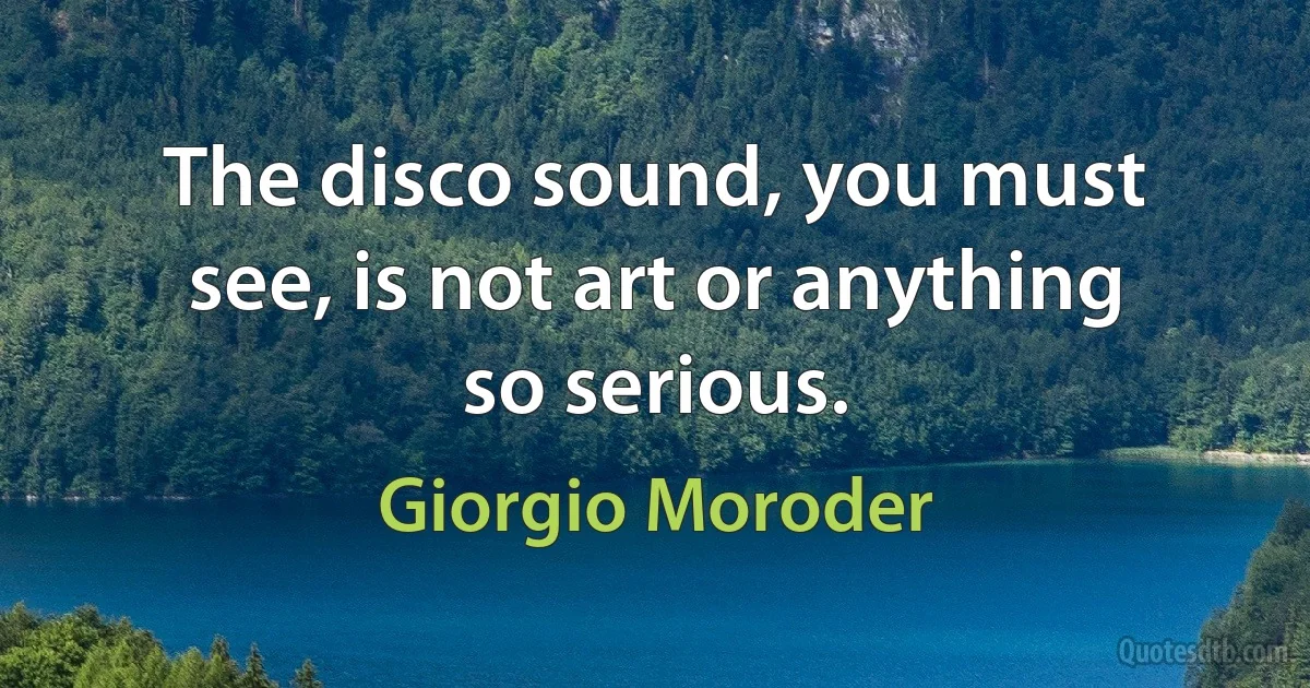 The disco sound, you must see, is not art or anything so serious. (Giorgio Moroder)