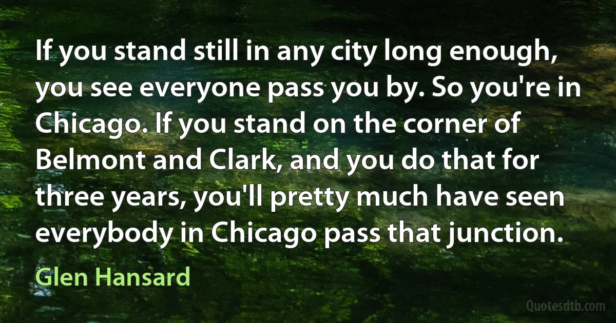 If you stand still in any city long enough, you see everyone pass you by. So you're in Chicago. If you stand on the corner of Belmont and Clark, and you do that for three years, you'll pretty much have seen everybody in Chicago pass that junction. (Glen Hansard)