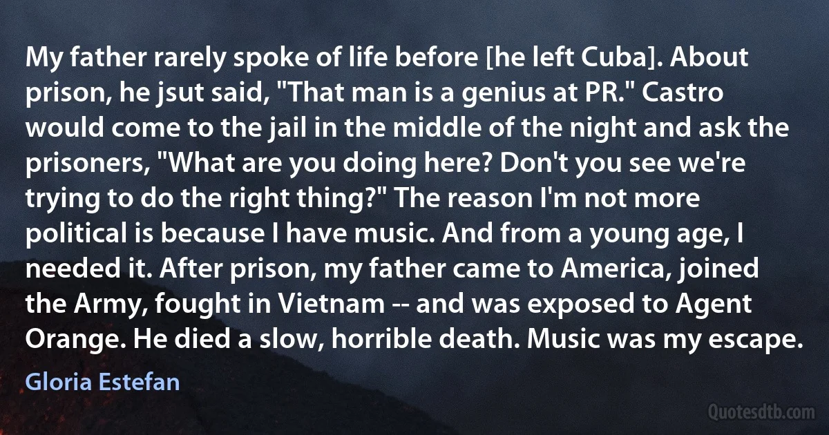 My father rarely spoke of life before [he left Cuba]. About prison, he jsut said, "That man is a genius at PR." Castro would come to the jail in the middle of the night and ask the prisoners, "What are you doing here? Don't you see we're trying to do the right thing?" The reason I'm not more political is because I have music. And from a young age, I needed it. After prison, my father came to America, joined the Army, fought in Vietnam -- and was exposed to Agent Orange. He died a slow, horrible death. Music was my escape. (Gloria Estefan)