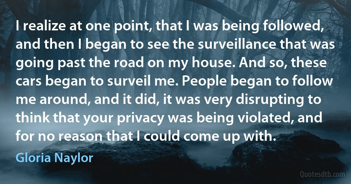 I realize at one point, that I was being followed, and then I began to see the surveillance that was going past the road on my house. And so, these cars began to surveil me. People began to follow me around, and it did, it was very disrupting to think that your privacy was being violated, and for no reason that I could come up with. (Gloria Naylor)