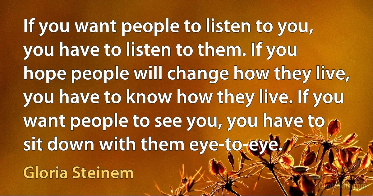 If you want people to listen to you, you have to listen to them. If you hope people will change how they live, you have to know how they live. If you want people to see you, you have to sit down with them eye-to-eye. (Gloria Steinem)