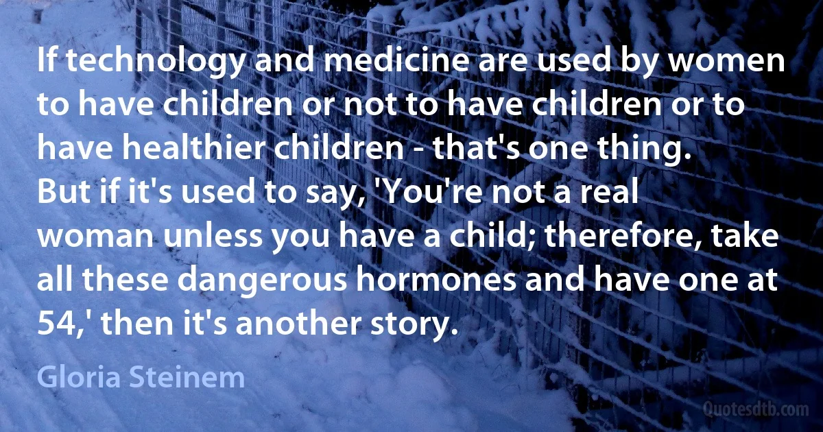 If technology and medicine are used by women to have children or not to have children or to have healthier children - that's one thing. But if it's used to say, 'You're not a real woman unless you have a child; therefore, take all these dangerous hormones and have one at 54,' then it's another story. (Gloria Steinem)