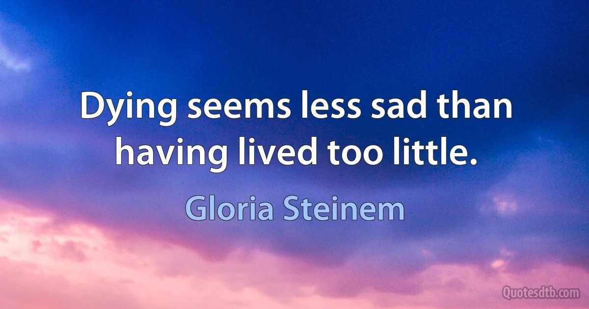 Dying seems less sad than having lived too little. (Gloria Steinem)