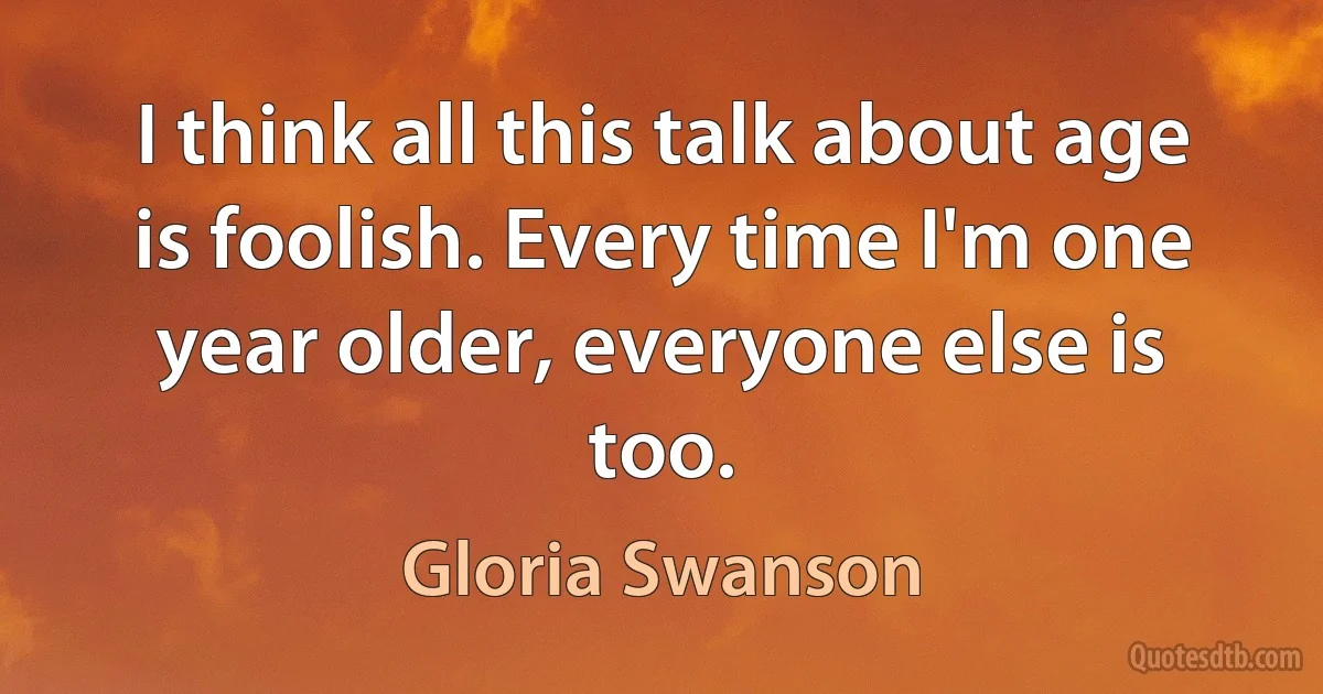 I think all this talk about age is foolish. Every time I'm one year older, everyone else is too. (Gloria Swanson)