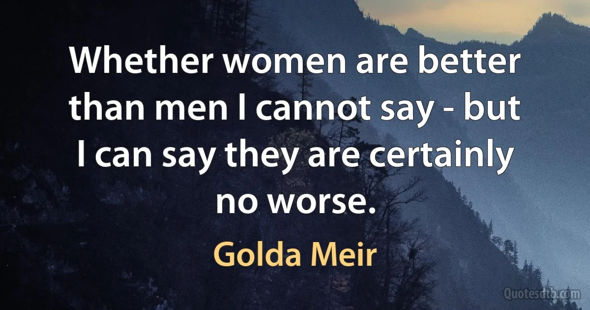 Whether women are better than men I cannot say - but I can say they are certainly no worse. (Golda Meir)