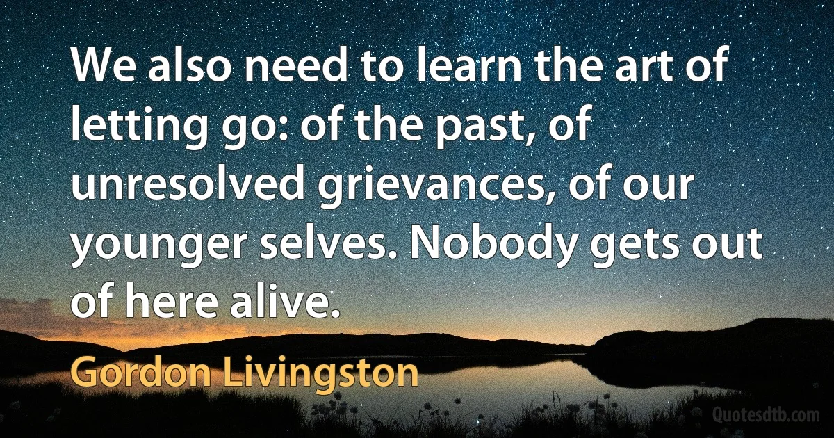 We also need to learn the art of letting go: of the past, of unresolved grievances, of our younger selves. Nobody gets out of here alive. (Gordon Livingston)