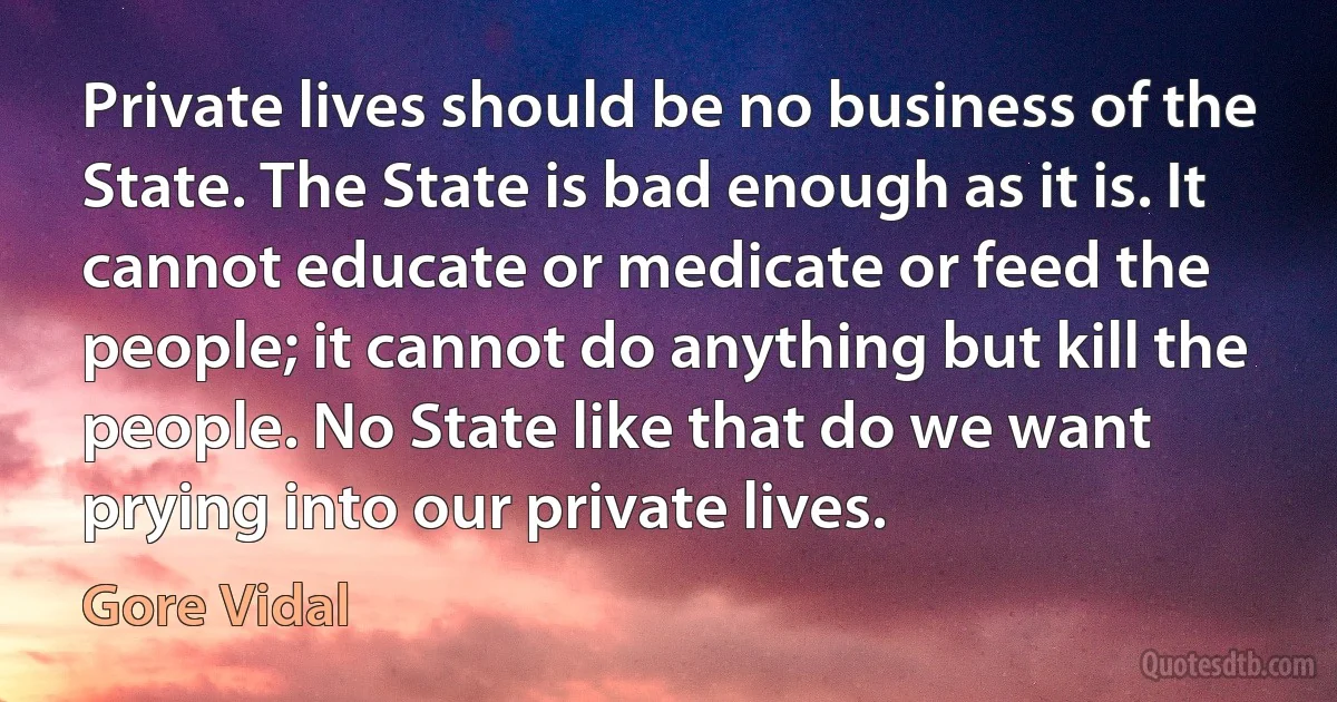 Private lives should be no business of the State. The State is bad enough as it is. It cannot educate or medicate or feed the people; it cannot do anything but kill the people. No State like that do we want prying into our private lives. (Gore Vidal)